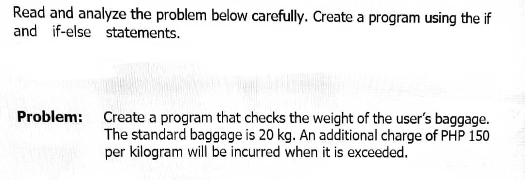 Read and analyze the problem below carefully. Create a program using the if
and if-else statements.
Problem:
Create a program that checks the weight of the user's baggage.
The standard baggage is 20 kg. An additional charge of PHP 150
per kilogram will be incurred when it is exceeded.
