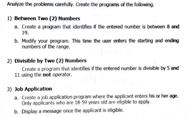 Analyze the problems carefully. Create the programs of the following.
1) Between Two (2) Numbers
a. Create a program that identifies if the entered number is between 8 and
19.
b. Modify your program. This time the user enters the starting and ending
numbers of the range.
2) Divisible by Two (2) Numbers
Create a program that identifies if the entered number is divisible by 5 and
11 using the not operator.
3) Job Application
a. Create a job application program where the applicant enters his or her age.
Only applicants who are 18-59 years old are eligible to apply.
b. Display a message once the applicant is eligible.
