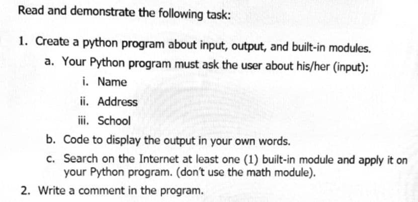 Read and demonstrate the following task:
1. Create a python program about input, output, and built-in modules.
a. Your Python program must ask the user about his/her (input):
i. Name
ii. Address
iii. School
b. Code to display the output in your own words.
c. Search on the Internet at least one (1) built-in module and apply it on
your Python program. (don't use the math module).
2. Write a comment in the program.
