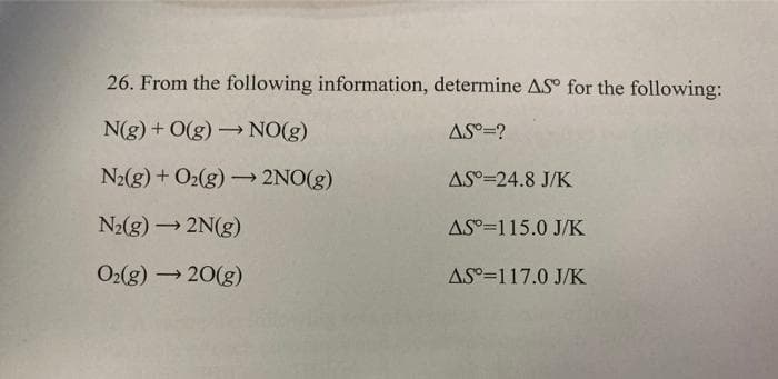 26. From the following information, determine AS° for the following:
N(g) + O(g) NO(g)
AS°=?
>
N2(g) + O2(g) → 2NO(g)
AS°=24.8 J/K
N2(g) 2N(g)
AS°=115.0 J/K
O2(g) 20(g)
AS°=117.0 J/K

