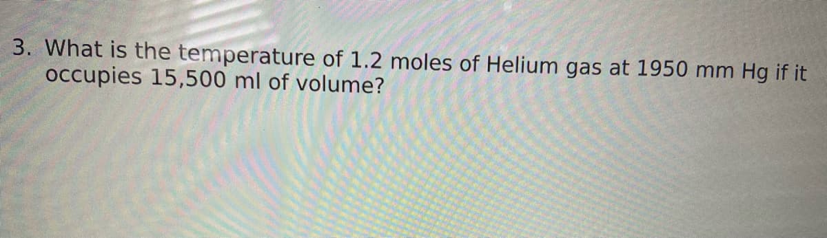 3. What is the temperature of 1.2 moles of Helium gas at 1950 mm Hg if it
occupies 15,500 ml of volume?
