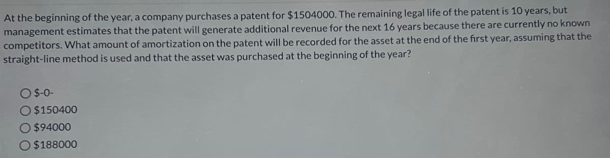 At the beginning of the year, a company purchases a patent for $1504000. The remaining legal life of the patent is 10 years, but
management estimates that the patent will generate additional revenue for the next 16 years because there are currently no known
competitors. What amount of amortization on the patent will be recorded for the asset at the end of the first year, assuming that the
straight-line method is used and that the asset was purchased at the beginning of the year?
O $-0-
$150400
$94000
$188000