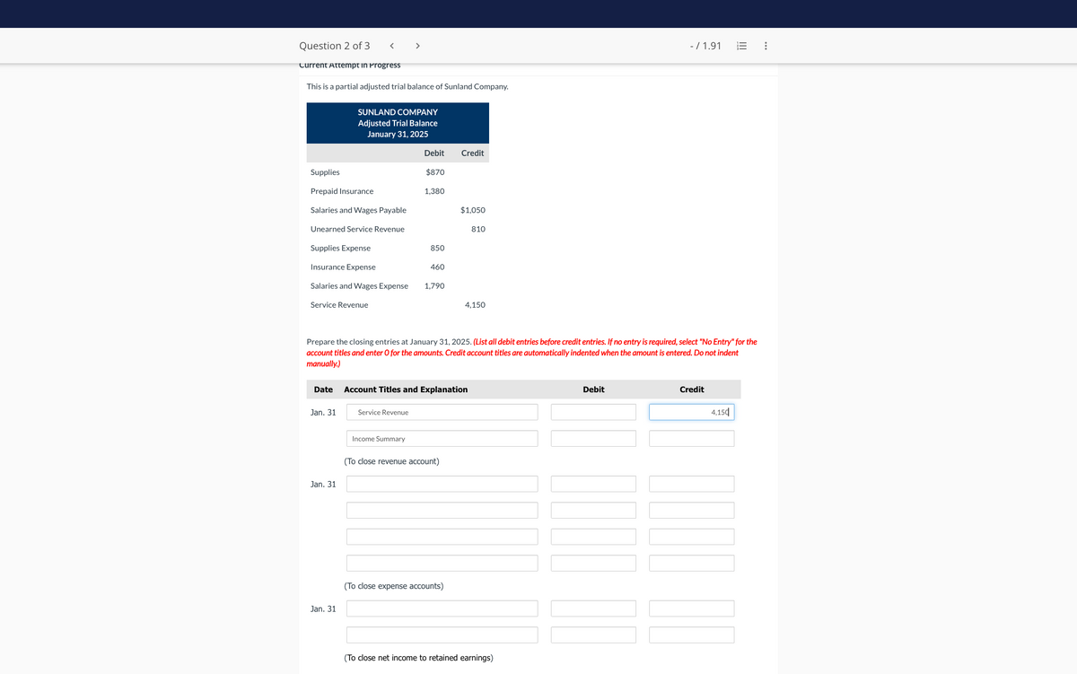Question 2 of 3
Current Attempt in Progress
This is a partial adjusted trial balance of Sunland Company.
Supplies
Prepaid Insurance
Salaries and Wages Payable
Unearned Service Revenue
<
Supplies Expense
Insurance Expense
Salaries and Wages Expense
Service Revenue
Date
SUNLAND COMPANY
Adjusted Trial Balance
January 31, 2025
Jan. 31
Jan. 31
Jan. 31
>
Service Revenue
Debit
Income Summary
$870
1,380
850
460
1,790
Prepare the closing entries at January 31, 2025. (List all debit entries before credit entries. If no entry is required, select "No Entry" for the
account titles and enter O for the amounts. Credit account titles are automatically indented when the amount is entered. Do not indent
manually.)
Credit
Account Titles and Explanation
(To close revenue account)
$1,050
(To close expense accounts)
810
4,150
(To close net income to retained earnings)
- / 1.91
Debit
Credit
4,150
: