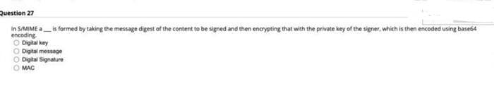 Question 27
In S/MIME a_is formed by taking the message digest of the content to be signed and then encrypting that with the private key of the signer, which is then encoded using base64
encoding
O Digital key
O Digital message
Digital Signature
MAC
