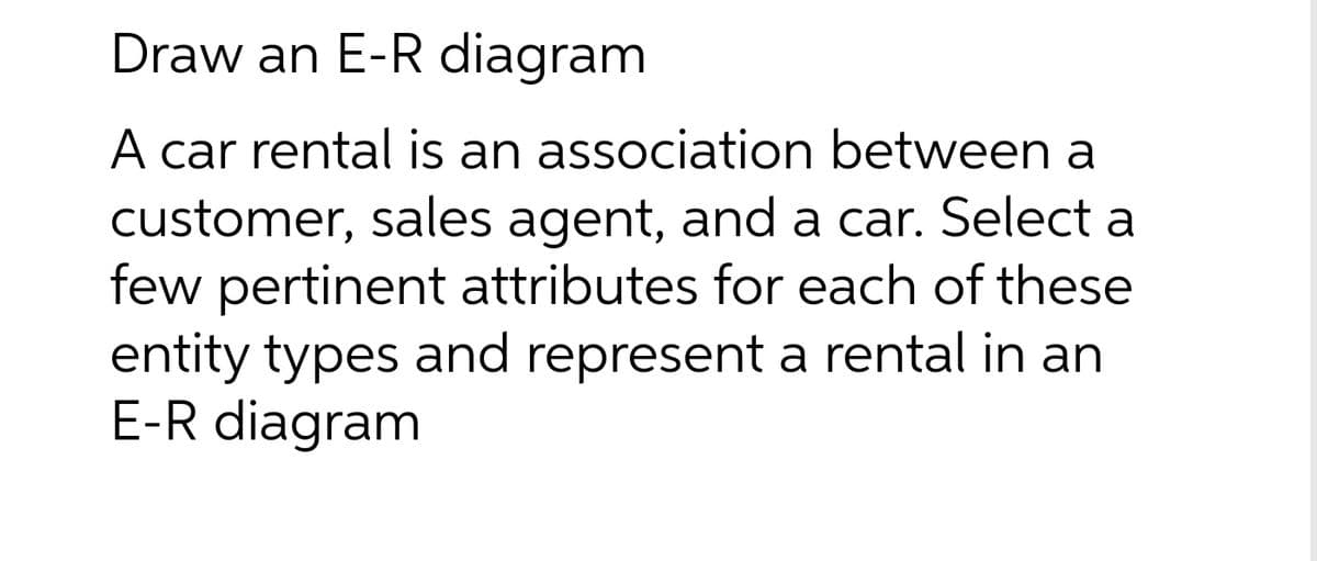 Draw an E-R diagram
A car rental is an association between a
customer, sales agent, and a car. Select a
few pertinent attributes for each of these
entity types and represent a rental in an
E-R diagram
