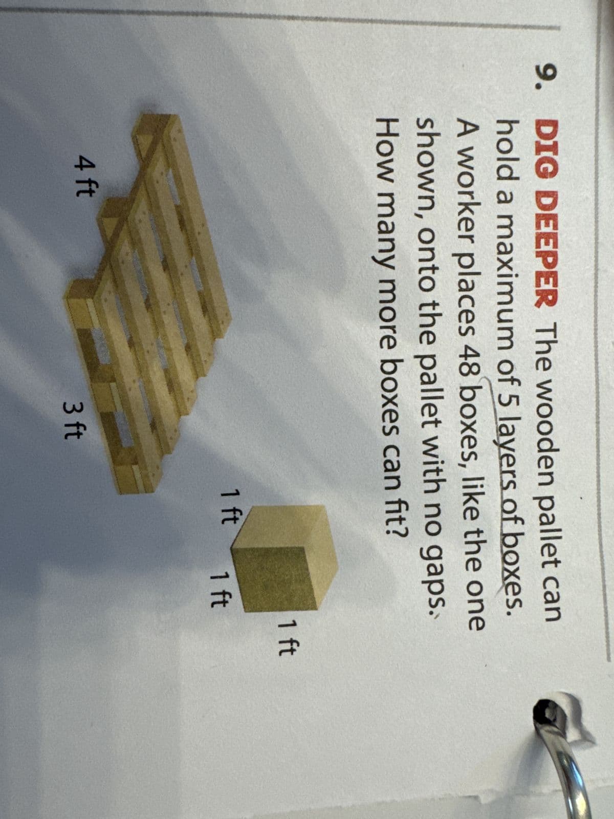 9. DIG DEEPER The wooden pallet can
hold a maximum of 5 layers of boxes.
A worker places 48 boxes, like the one
shown, onto the pallet with no gaps.
How many more boxes can fit?
4 ft
3 ft
1 ft
1 ft
1 ft