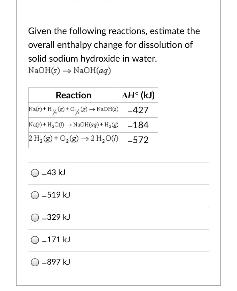 Given the following reactions, estimate the
overall enthalpy change for dissolution of
solid sodium hydroxide in water.
NAOH(s) → NAOH(aq)
Reaction
AH° (kJ)
Na(s)+ H (g) +0,(g) NAOH(s)
+Hy®)+O%
-427
Na(s) + H,0() → NAOH(ag) + H,(g)
-184
2 H, (g) + 0,(g) → 2 H,0()
-572
-43 kJ
-519 kJ
-329 kJ
-171 kJ
-897 kJ
