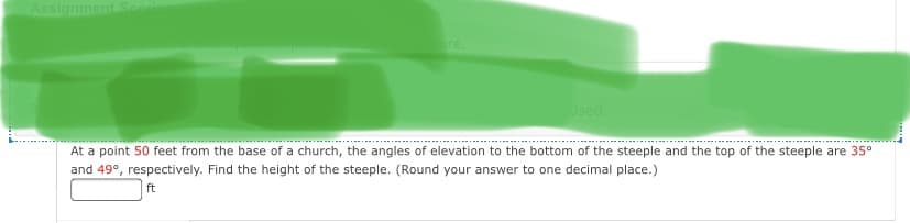Assignment
ore.
Used
At a point 50 feet from the base of a church, the angles of elevation to the bottom of the steeple and the top of the steeple are 35°
and 49°, respectively. Find the height of the steeple. (Round your answer to one decimal place.)
ft
