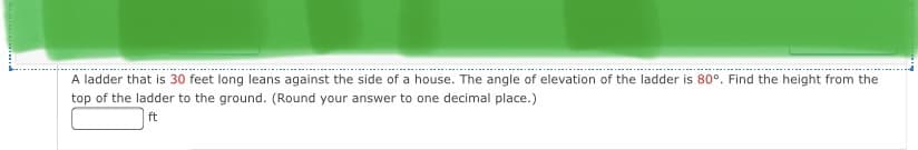 A ladder that is 30 feet long leans against the side of a house. The angle of elevation of the ladder is 80°. Find the height from the
top of the ladder to the ground. (Round your answer to one decimal place.)
ft
