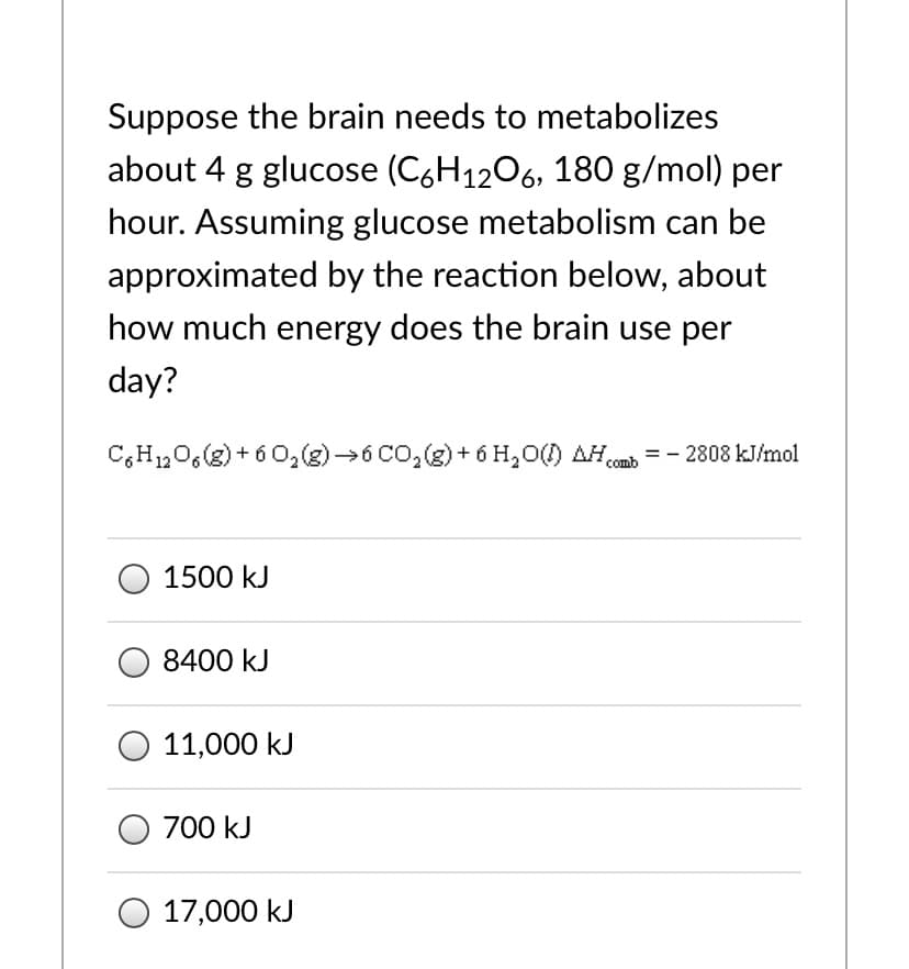 Suppose the brain needs to metabolizes
about 4 g glucose (C,H1206, 180 g/mol) per
hour. Assuming glucose metabolism can be
approximated by the reaction below, about
how much energy does the brain use per
day?
C,H,0,(2) + 6 0,(3)→6 CO,(g) + 6 H,O() AHa = - 2808 kJ/mol
comb
1500 kJ
8400 kJ
11,000 kJ
O 700 kJ
17,000 kJ
