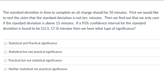 The standard deviation in time to complete an oil change should be 10 minutes. First we would like
to test the claim that the standard deviation is not ten minutes. Then we find out that we only care
if the standard deviation is above 15 minutes. If a 95% confidence interval for the standard
deviation is found to be (12.5, 17.5) minutes then we have what type of significance?
Statistical and Practical significance
O Statistical but not practical significance
O Practical but not statistical significance
O Neither statistical nor practical significance
