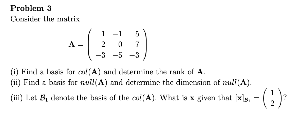 Problem 3
Consider the matrix
1
-1
5
A =
2
7
-3 -5 -3
(i) Find a basis for col (A) and determine the rank of A.
(ii) Find a basis for null(A) and determine the dimension of null(A).
(iii) Let B1 denote the basis of the col(A). What is x given that [x]B,
?
