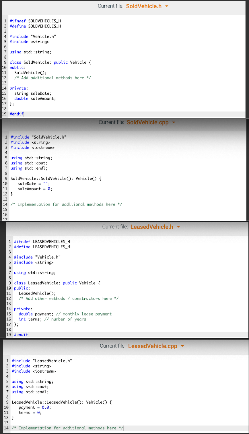 Current file: SoldVehicle.h -
1 #ifndef SOLDVEHICLES_H
2 #define SOLDVEHICLES_H
4 #include "Vehicle.h"
5 #include <string>
6
7 using std::string;
8
9 class SoldVehicle: public Vehicle {
10 public:
11
12
13
14 private:
15
16
17 };
18
19 #endif
SoldVehicle();
/* Add additional methods here */
string saleDate;
double saleAmount;
Current file: SoldVehicle.cpp
1 #include "SoldVehicle.h"
2 #include <string>
3 #include siostream>
4
5 using std: :string;
6 using std::cout;
7 using std::endl;
8
9 SoldVehicle::SoldVehicle(): Vehicle() {
10
11
12 }
13
14 /* Implementation for additional methods here */
15
16
saleDate = "";
saleAmount = 0;
17
Current file: LeasedVehicle.h
1 #ifndef LEASEDVEHICLES_H
2 #define LEASEDVEHICLES_H
3
4 #include "Vehicle.h"
5 #include <string>
7 using std::string;
8
9 class LeasedVehicle: public Vehicle {
10 public:
11
12
13
14 private:
15
16
17 };
18
19 #endif
LeasedVehicle();
/* Add other methods / constructors here */
double payment; // monthly lease payment
int terms; // number of years
Current file: LeasedVehicle.cpp
1 #include "LeasedVehicle.h"
2 #include <string>
3 #include <iostream>
4
5 using std::string;
6 using std::cout;
7 using std::endl;
8
9 LeasedVehicle::LeasedVehicle(): Vehicle() {
payment = 0.0;
terms = 0;
10
11
12 }
13
14 /* Implementation for additional methods here */
