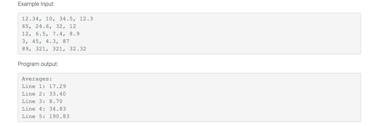 Example Input:
12.34, 10, 34.5, 12.3
65, 24.6, 32, 12
12, 6.5, 7.4, 8.9
3, 45, 4.3, 87
89, 321, 321, 32.32
Program output:
Averages:
Line 1: 17.29
Line 2: 33.40
Line 3: 8.70
Line 4: 34.83
Line 5: 190.83
