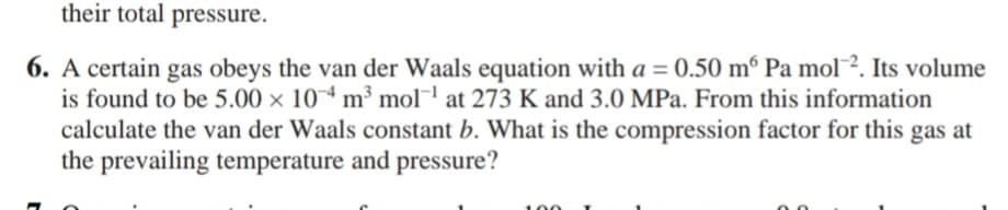 their total pressure.
6. A certain gas obeys the van der Waals equation with a = 0.50 mº Pa mol². Its volume
is found to be 5.00 x 104 m³ mol at 273 K and 3.0 MPa. From this information
calculate the van der Waals constant b. What is the compression factor for this gas at
the prevailing temperature and pressure?
