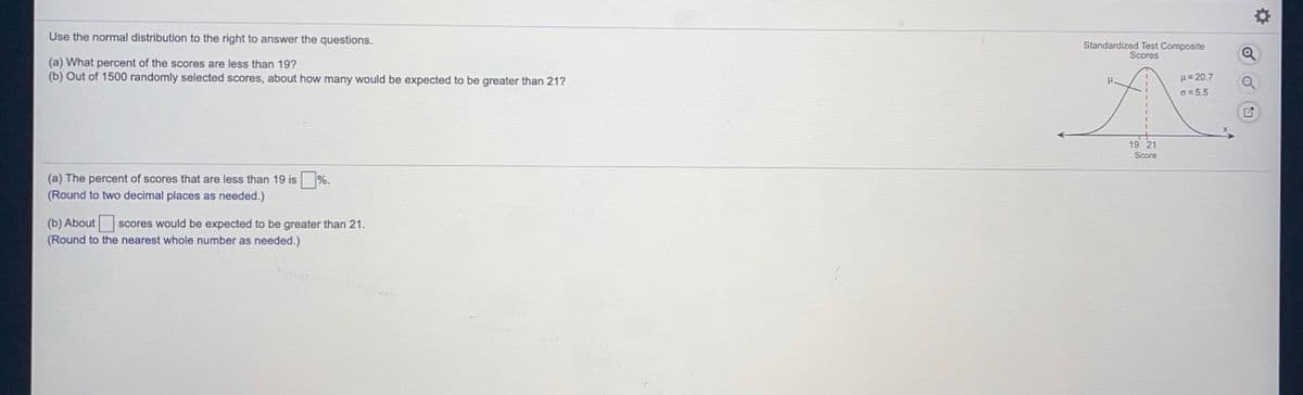 Use the normal distribution to the right to answer the questions.
Standardized Test Composite
Scores
(a) What percent of the scores are less than 19?
(b) Out of 1500 randomly selected scores, about how many would be expected to be greater than 21?
u= 20.7
G = 5.5
19 21
Score
(a) The percent of scores that are less than 19 is
%.
(Round to two decimal places as needed.)
(b) About scores would be expected to be greater than 21.
(Round to the nearest whole number as needed.)
