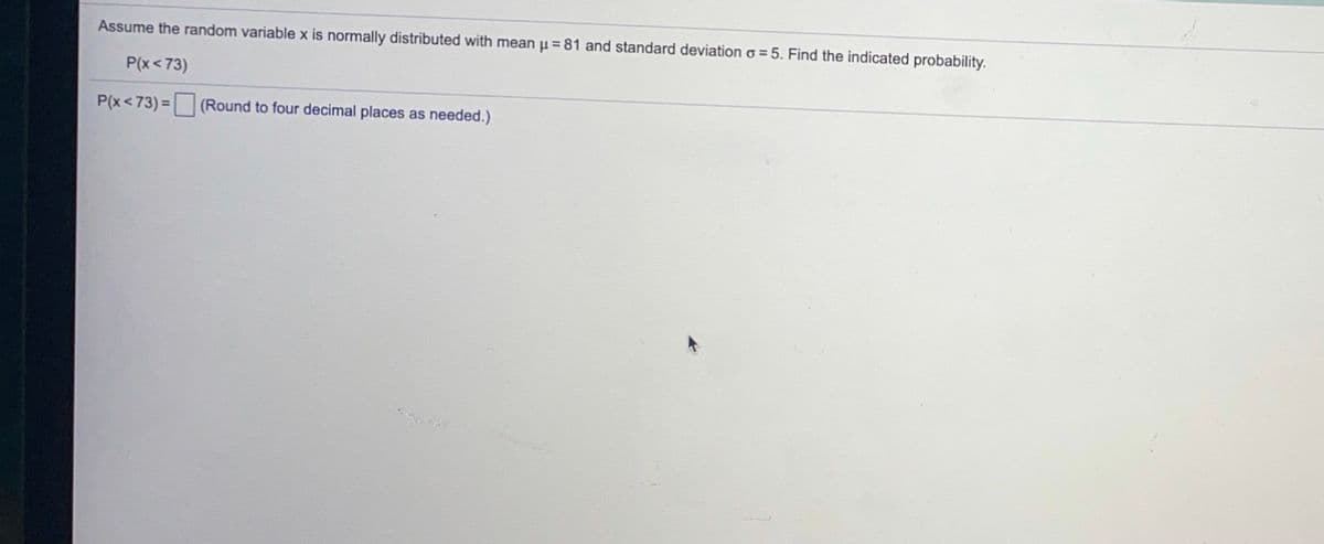 Assume the random variable x is normally distributed with mean u = 81 and standard deviation o =5. Find the indicated probability.
P(x<73)
P(x<73) = (Round to four decimal places as needed.)
