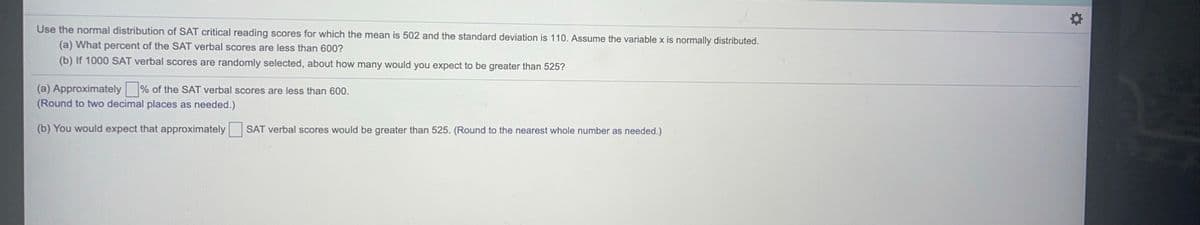 Use the normal distribution of SAT critical reading scores for which the mean is 502 and the standard deviation is 110. Assume the variable x is normally distributed.
(a) What percent of the SAT verbal scores are less than 600?
(b) If 1000 SAT verbal scores are randomly selected, about how many would you expect to be greater than 525?
(a) Approximately % of the SAT verbal scores are less than 600.
(Round to two decimal places as needed.)
(b) You would expect that approximately SAT verbal scores would be greater than 525. (Round to the nearest whole number as needed.)
