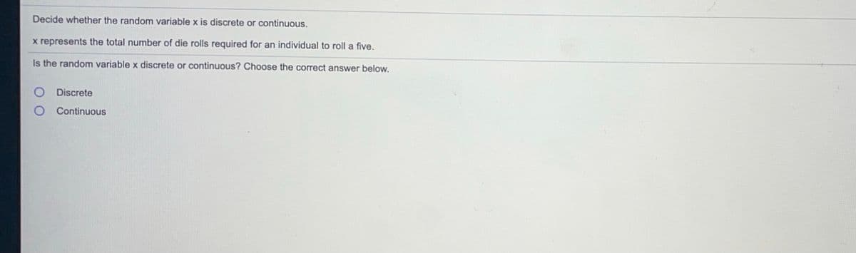 Decide whether the random variable x is discrete or continuous.
x represents the total number of die rolls required for an individual to roll a five.
Is the random variable x discrete or continuous? Choose the correct answer below.
Discrete
Continuous
