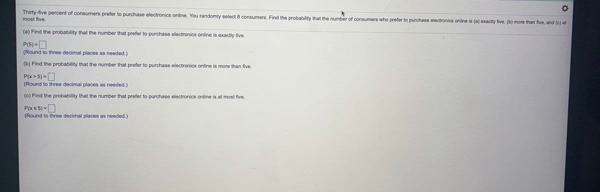Thirty-five percent of consumers prefer to purchase electronics online. You randomly select 8 consumers. Find the probability that the number of consumers who prefer to purchase electronics online is (a) exactly five, (b) more than five, and (c) at
most five.
(a) Find the probability that the number that prefer to purchase electronics online is exactly five.
P(5)%3D
(Round to three decimal places as needed.)
(b) Find the probability that the number that prefer to purchase electronics online is more than five.
P(x>5) =I
(Round to three decimal places as needed.)
(c) Find the probability that the number that prefer to purchase electronics online is at most five.
P(xs 5) =|
(Round to three decimal places as needed.)
