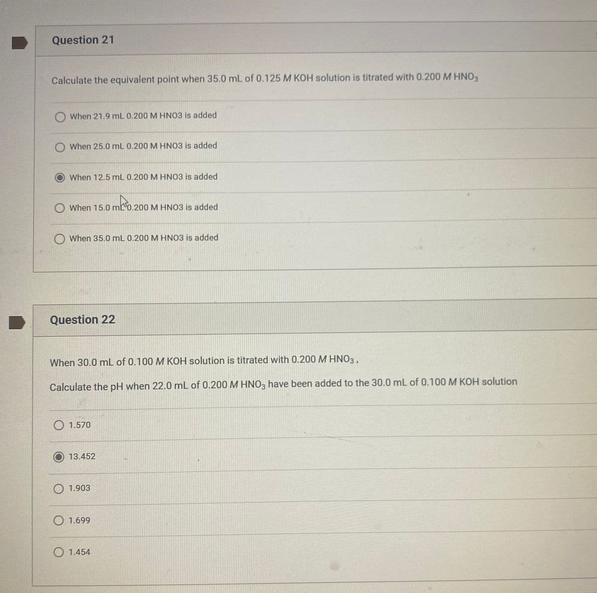 Question 21
Calculate the equivalent point when 35.0 mL of 0.125 M KOH solution is titrated with 0.200 M HNO3
When 21.9 mL 0.200 M HNO3 is added
When 25.0 mL 0.200 M HNO3 is added
When 12.5 mL 0.200 M HNO3 is added
When 15.0 mL0.200 M HNO3 is added
mk³0.200
O When 35.0 mL 0.200 M HNO3 is added
Question 22
When 30.0 mL of 0.100 M KOH solution is titrated with 0.200 M HNO3,
Calculate the pH when 22.0 mL of 0.200 M HNO3 have been added to the 30.0 mL of 0.100 M KOH solution
O 1.570
13.452
O 1.903
O 1.699
O 1.454