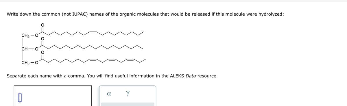 Write down the common (not IUPAC) names of the organic molecules that would be released if this molecule were hydrolyzed:
CH2−O
CH C
CH2−O
O
0
O
O
Separate each name with a comma. You will find useful information in the ALEKS Data resource.
a
Y