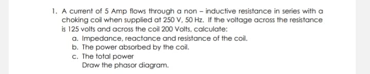 1. A current of 5 Amp flows through a non – inductive resistance in series with a
choking coil when supplied at 250 V, 50 Hz. If the voltage across the resistance
is 125 volts and across the coil 200 Volts, calculate:
a. Impedance, reactance and resistance of the coil.
b. The power absorbed by the coil.
c. The total power
Draw the phasor diagram.
