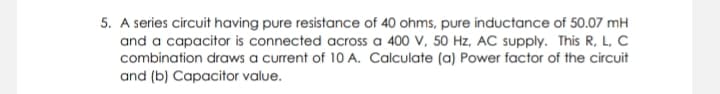 5. A series circuit having pure resistance of 40 ohms, pure inductance of 50.07 mH
and a capacitor is connected across a 400 V, 50 Hz, AC supply. This R, L, C
combination draws a current of 10 A. Calculate (a) Power factor of the circuit
and (b) Capacitor value.
