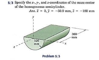 5/3 Specify the x-, y, and z-coordinates of the mass center
of the homogeneous semicylinder.
Ans. I = 0,5 = -50.9 mm, z = -180 mm
360
mm
120
mm
Problem 5/3
