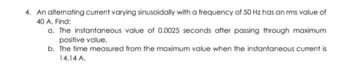 4. An alternating current varying sinusoidally with a frequency of 50 Hz has an ms value of
40 A. Find:
a. The instantaneous value of 0.0025 seconds after passing through maximum
positive value,
b. The time measured from the maximum value when the instantaneous current is
14.14 A.
