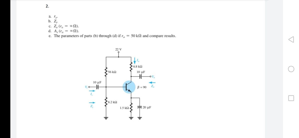 2.
a. re.
b. Zz.
c. Z, (r. = ∞ N).
d. A, (r, = ∞N).
e. The parameters of parts (b) through (d) if r, = 50 kN and compare results.
22 V
6.8 k2
56 k2
10 µF
10 μF
B = 90
>
8.2 k2
Z,
# 20 µF
1.5 k2
