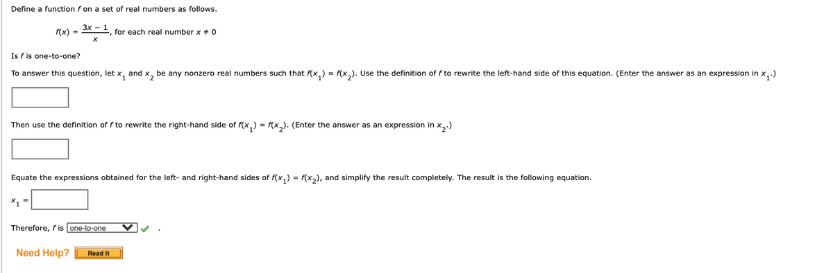 Define a function f on a set of real numbers as follows.
3x - :
f(x) =
E, for each real number x + 0
Is f is one-to-one?
To answer this question, let x, and x, be any nonzero real numbers such that f(x,) = f(x). Use the definition of f to rewrite the left-hand side of this equation. (Enter the answer as an expression in x,.)
Then use the definition of f to rewrite the right-hand side of f(x,) = f(x,). (Enter the answer as an expression in x..)
Equate the expressions obtained for the left- and right-hand sides
f(x,) = f(x,), and simplify the result completely. The result is the following equation.
X, =
Therefore, f is one-to-one
Need Help?
Read It
