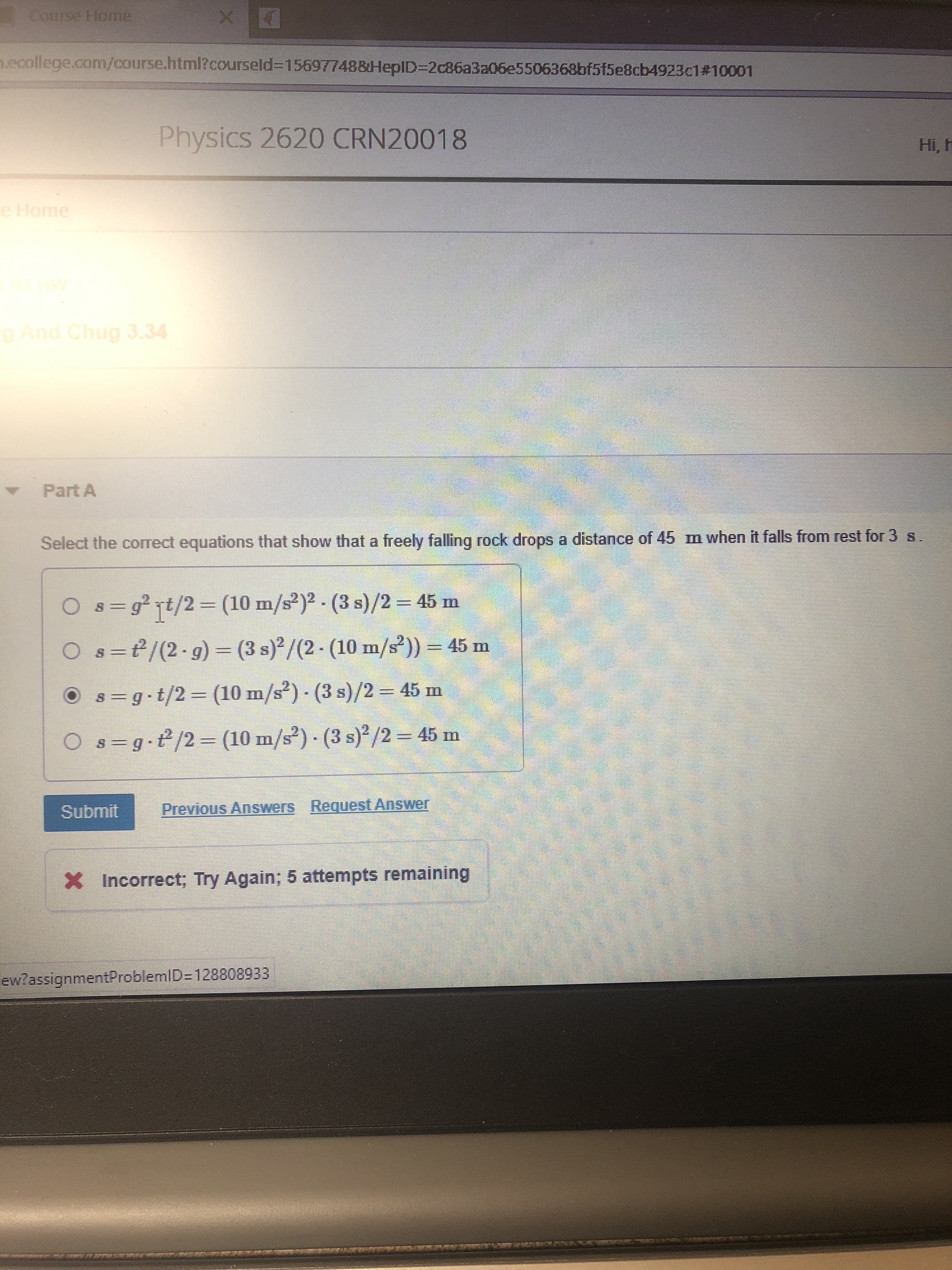 Course Home
n.ecollege.com/course.html?courseld%3D156977488HeplD=D2c86a3a06e5506368bf515e8cb4923c1#10001
Physics 2620 CRN20018
Hi, h
e Home
And Chug 3.34
Part A
Select the correct equations that show that a freely falling rock drops a distance of 45 m when it falls from rest for 3 s.
O s=g² t/2= (10 m/s²)² - (3 s)/2 = 45 m
%3D
O s=t/(2-g) = (3 s)²/(2 - (10 m/s²)) = 45 m
II
O s=g t/2=D (10 m/s²) - (3 s)/2 = 45 m
%3D
%3D
O s=g.e/2=D (10 m/s²) - (3 s)²/2 = 45 m
%3D
II
Submit
Previous Answers Request Answer
X Incorrect; Try Again; 5 attempts remaining
ew?assignmentProblemID=D128808933
