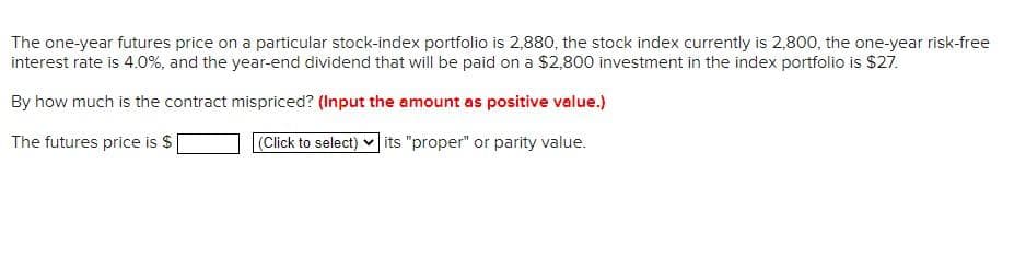 The one-year futures price on a particular stock-index portfolio is 2,880, the stock index currently is 2,800, the one-year risk-free
interest rate is 4.0%, and the year-end dividend that will be paid on a $2,800 investment in the index portfolio is $27.
By how much is the contract mispriced? (Input the amount as positive value.)
The futures price is $
(Click to select) its "proper" or parity value.