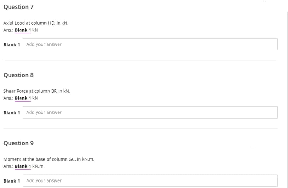Question 7
Axial Load at column HD, in kN.
Ans.: Blank 1 kN
Blank 1
Add your answer
Question 8
Shear Force at column BF, in kN.
Ans.: Blank 1 kN
Blank 1 Add your answer
Question 9
Moment at the base of column GC, in kN.m.
Ans.: Blank 1 kN.m.
Blank 1
Add your answer
