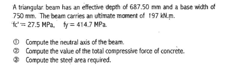 A triangular. beam has an effective depth of 687.50 mm and a base width of
750 mm. The beam carries an ultimate moment of 197 kN.m.
fc'= 27.5 MPa, fy= 414.7 MPa.
O Compute the neutral axis of the beam.
2 Compute the value of the total compressive force of concrete.
® Compute the steel area required.
