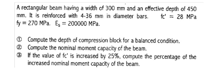 A rectangular beam having a width of 300 mm and an effective depth of 450
mm. It is reinforced with 4-36 mm in diameter bars.
fy = 270 MPa. Es = 200000 MPa.
fc' = 28 MPa
O Compute the depth of compression block for a balanced condition.
® Compute the nominal moment capacity of the beam.
3 If the value of fc' is increased by 25%, compute the percentage of the
increased nominal moment capacity of the beam.
