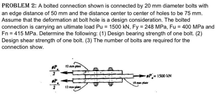 PROBLEM 2: A bolted connection shown is connected by 20 mm diameter bolts with
an edge distance of 50 mm and the distance center to center of holes to be 75 mm.
Assume that the deformation at bolt hole is a design consideration. The bolted
connection is carrying an ultimate load Pu = 1500 kN, Fy = 248 MPa, Fu = 400 MPa and
Fn = 415 MPa. Determine the following: (1) Design bearing strength of one bolt. (2)
Design shear strength of one bolt. (3) The number of bolts are required for the
connection show.
P
12 mm plase
P= I S00 kN
P.
12 mm plate
IS mn platr
