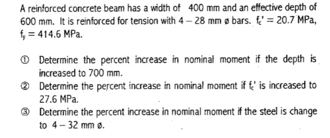 A reinforced concrete beam has a width of 400 mm and an effective depth of
600 mm. It is reinforced for tension with 4 – 28 mm ø bars. f' = 20.7 MPa,
f, = 414.6 MPa.
%3D
O Determine the percent increase in nominal moment if the depth is
increased to 700 mm.
2 Determine the percent increase in nominal moment if f' is increased to
27.6 MPa.
3 Determine the percent increase in nominal moment if the steel is change
to 4 - 32 mm ø.
