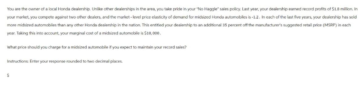 You are the owner of a local Honda dealership. Unlike other dealerships in the area, you take pride in your "No Haggle" sales policy. Last year, your dealership earned record profits of $1.8 million. In
your market, you compete against two other dealers, and the market-level price elasticity of demand for midsized Honda automobiles is -1.2. In each of the last five years, your dealership has sold
more midsized automobiles than any other Honda dealership in the nation. This entitled your dealership to an additional 35 percent off the manufacturer's suggested retail price (MSRP) in each
year. Taking this into account, your marginal cost of a midsized automobile is $10,000.
What price should you charge for a midsized automobile if you expect to maintain your record sales?
Instructions: Enter your response rounded to two decimal places.
$
