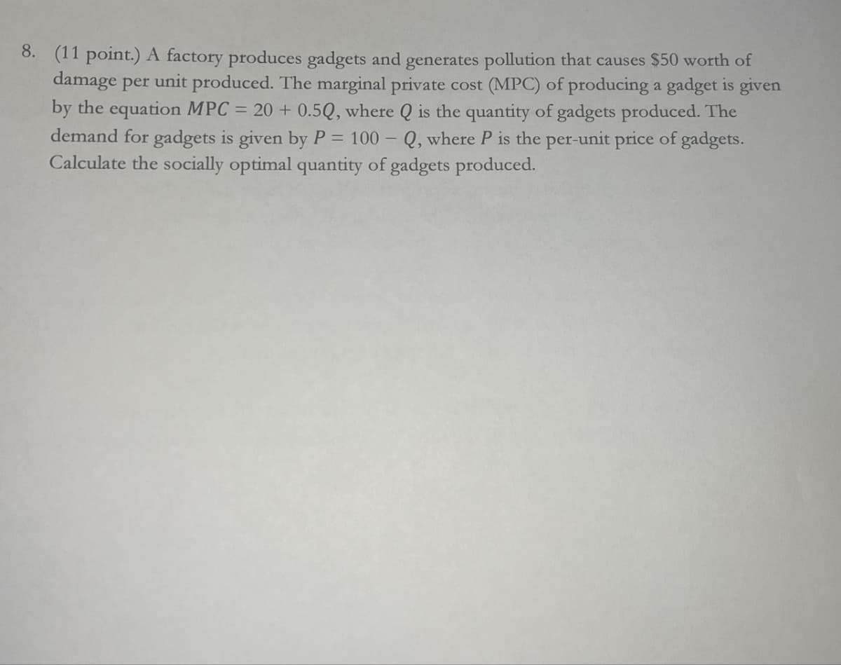 8. (11 point.) A factory produces gadgets and generates pollution that causes $50 worth of
damage per unit produced. The marginal private cost (MPC) of producing a gadget is given
by the equation MPC = 20 + 0.5Q, where Q is the quantity of gadgets produced. The
demand for gadgets is given by P = 100-Q, where P is the per-unit price of gadgets.
Calculate the socially optimal quantity of gadgets produced.