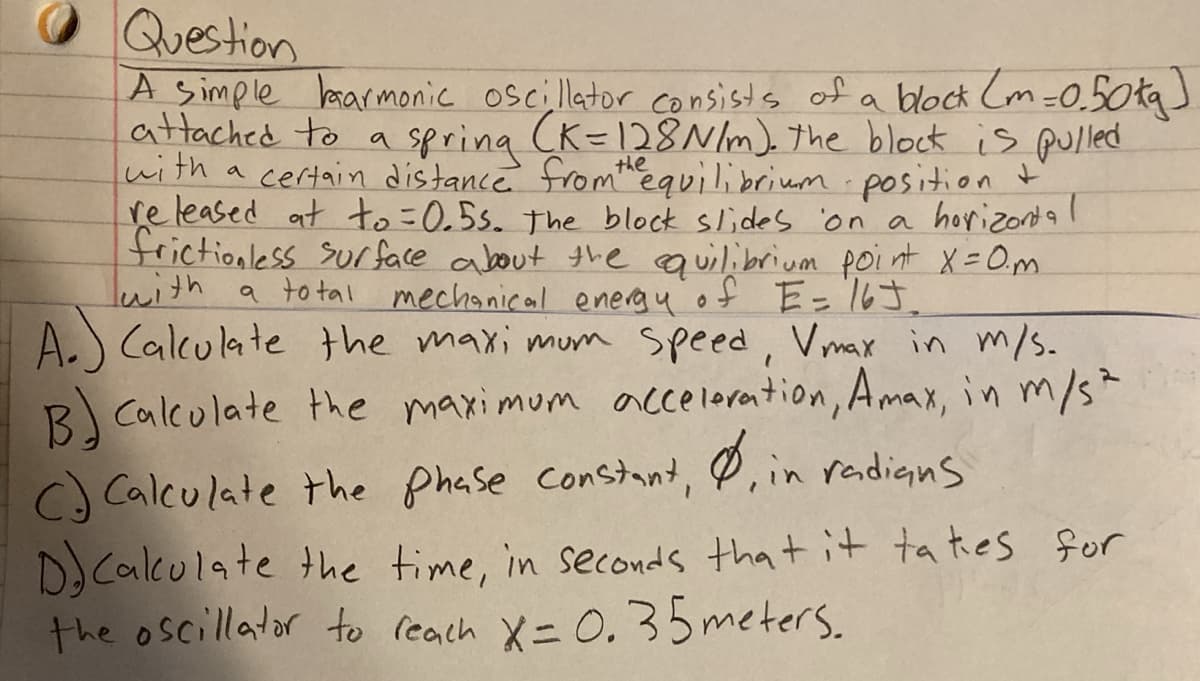 Question
A simple lmarmonic oscillator consists of a block Cm=0.50tg)
attached to a spring (K=128/m). the block is pulled
with a certain distance fromequilibrium position t
re leased at to=0.5s. the block slides on a horizond a
frictionless surface about the quilibrium poi nt X=0,m.
lwith a to tal mechanical energyof E= 16J.
A.) Calculate the maxi mum speed, Vmax in m/s.
B Calculate the maximum acceloration, Amax, in m/s
C) Calculate the phase constant, P,in radians
D. Calculate the time, in seconds that it ta tes for
the oscillator to reach X=0.35 meters.
