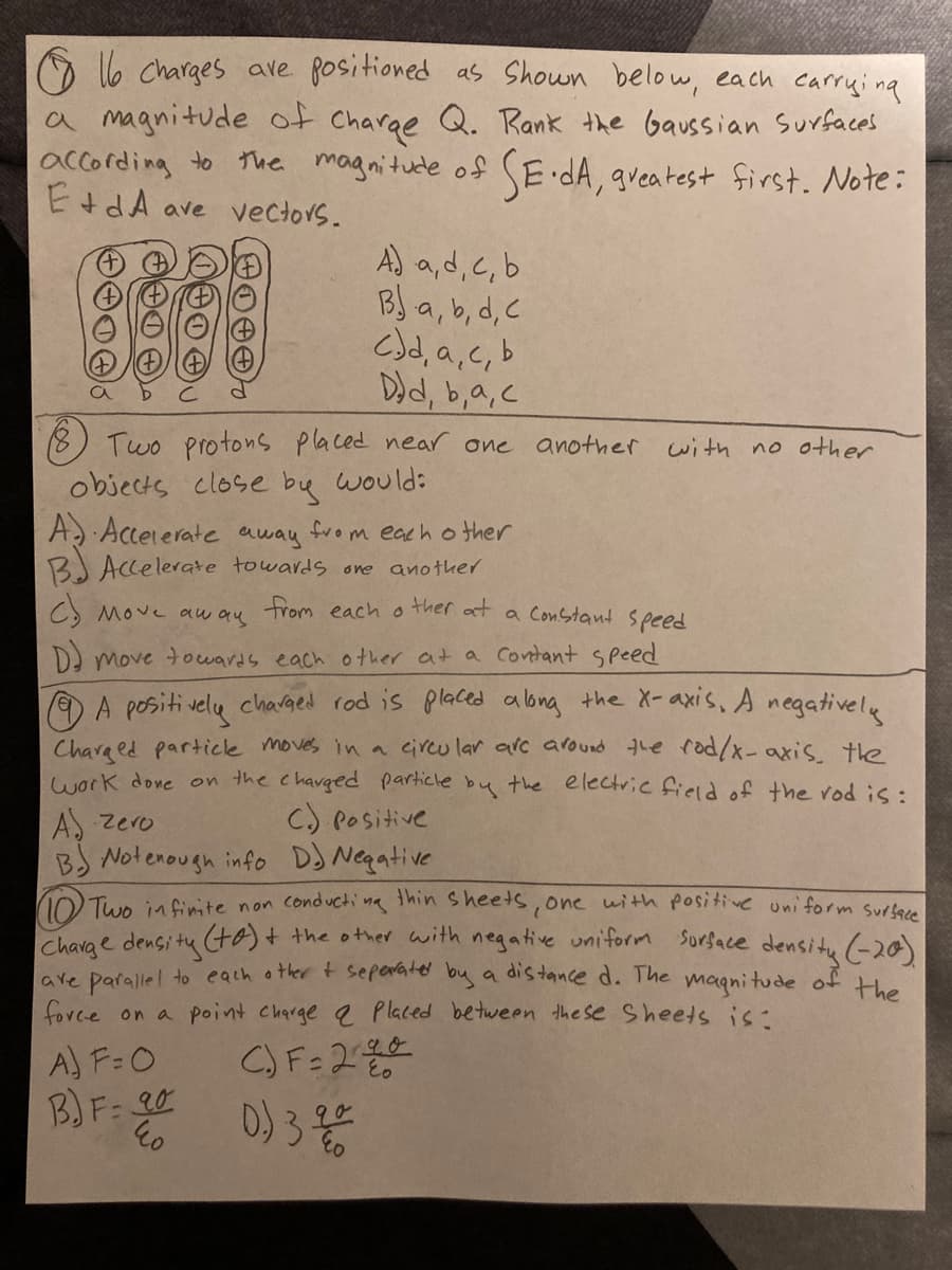 O l6 charges ave fositioned as Shown below, each carryi na
a magnitude of charge Q. Rank the Gaussian surfaces
according to the magnitude of SE dA, gveatest first. Note:
EtdA ave vectors.
A) a,d,c,b
BJ a, b, d, C
C)d, a,c, b
Dd, b,a,c
Two protons placed near one
objects close bu would:
A Acceierate away from eacho ther
BJ Accelerate towards one another
another
with no other
CS Move aw au trom each o ther at a Constant speed
D move towards each other at a Contant speed
OA positi velu chadged rod is placed along the X-axis, A negativelu
Chara ed particle moves in a circu lar arc around the rod/x- axis the
work done on the chavged particle by the electric field of the rod is:
C.) Positive
A. zero
BS Notenough info DJ Negative
10 Two infinite non conducti na thin sheets, one with positive uni form surtere
Charae densitu to)+ the other with negative uniform sorface densitu (-20)
are parallel to each other t seperate by a distance d. The magnitude of He
force on a point charge 2 Placed between the se Sheets is-
A) F=0
B) F: 20
D) 3 to
