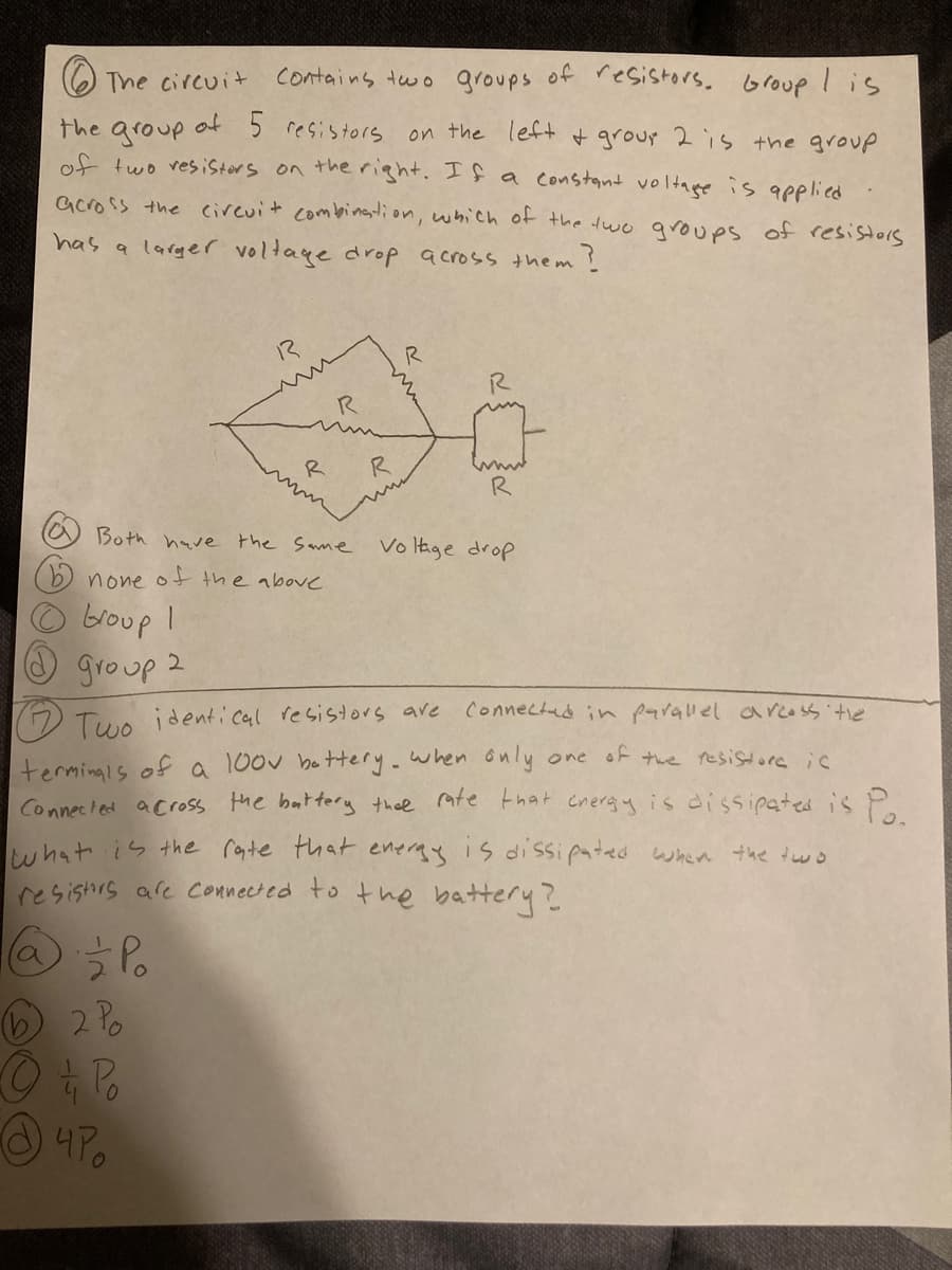The circuit
contains two groups of resistors. Group Iis
of 5 resistors
the group
of two resistors on the right. If a Constant voltage is appliced
on the left+ + grour 2 is the group
across the cirevit combination, which of the dwo qroups of resistors
has a larger voltage drop across them
?
13
R
R
R
R
Both have the Same
Vo Itage drop
none ot the above
broup I
O group 2
.
( Tue identi cal resistors are connectud in parallel arcoss tie
terminals ofa 100v bottery.when only one of twe resistore ic
Connected across the battery thee mte that cnergy is dissipated is P.
what is the royte that eneray is dissipated when the dwo
resishrs afe Connected to the battery?
4Po
