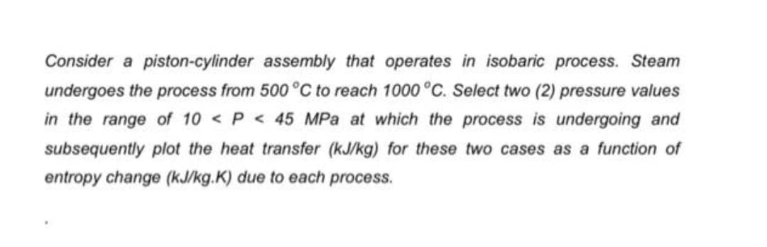 Consider a piston-cylinder assembly that operates in isobaric process. Steam
undergoes the process from 500 °C to reach 1000 °C. Select two (2) pressure values
in the range of 10 <P <45 MPa at which the process is undergoing and
subsequently plot the heat transfer (kJ/kg) for these two cases as a function of
entropy change (kJ/kg.K) due to each process.