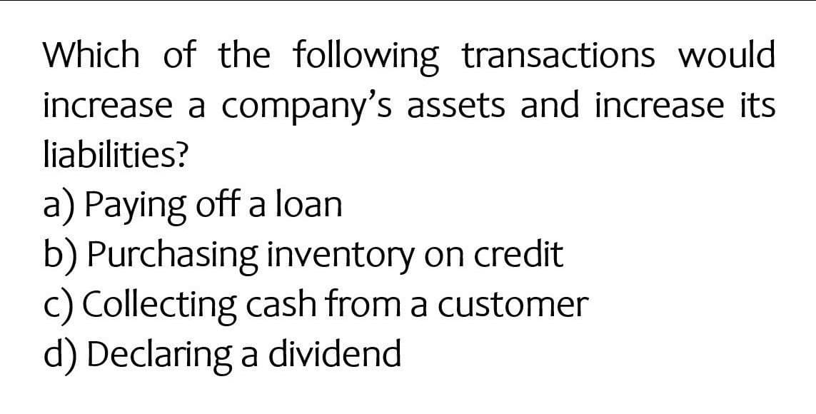 Which of the following transactions would
increase a company's assets and increase its
liabilities?
a) Paying off a loan
b) Purchasing inventory on credit
c) Collecting cash from a customer
d) Declaring a dividend