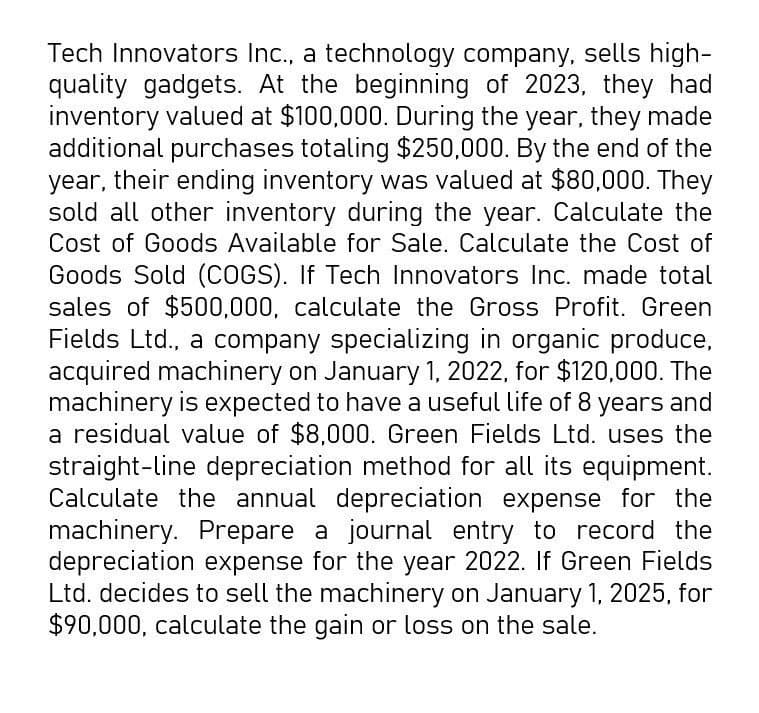 Tech Innovators Inc., a technology company, sells high-
quality gadgets. At the beginning of 2023, they had
inventory valued at $100,000. During the year, they made
additional purchases totaling $250,000. By the end of the
year, their ending inventory was valued at $80,000. They
sold all other inventory during the year. Calculate the
Cost of Goods Available for Sale. Calculate the Cost of
Goods Sold (COGS). If Tech Innovators Inc. made total
sales of $500,000, calculate the Gross Profit. Green
Fields Ltd., a company specializing in organic produce,
acquired machinery on January 1, 2022, for $120,000. The
machinery is expected to have a useful life of 8 years and
a residual value of $8,000. Green Fields Ltd. uses the
straight-line depreciation method for all its equipment.
Calculate the annual depreciation expense for the
machinery. Prepare a journal entry to record the
depreciation expense for the year 2022. If Green Fields
Ltd. decides to sell the machinery on January 1, 2025, for
$90,000, calculate the gain or loss on the sale.