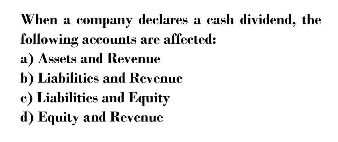 When a company declares a cash dividend, the
following accounts are affected:
a) Assets and Revenue
b) Liabilities and Revenue
c) Liabilities and Equity
d) Equity and Revenue