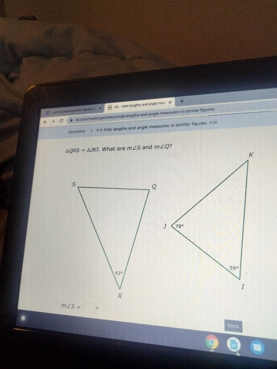 IXL - Side lengths and angle mea X
Lnaming Managoment System(i-X
->
i ixl.com/math/geometry/side-lengths-and-angle-measures-in-similar-figures
Geometry
> P.4 Side lengths and angle measures in similar figures E2K
AQRS - AJKI. What are mS and m2Q?
K
780
430
590
m2S =
Docs
