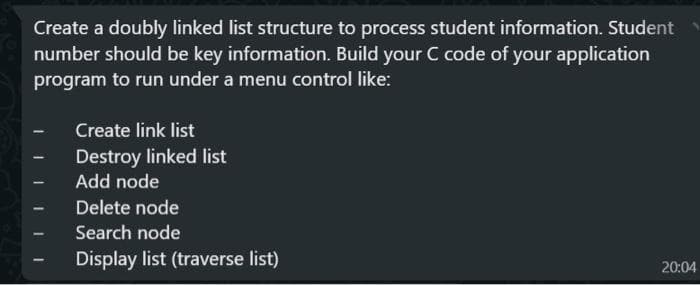 Create a doubly linked list structure to process student information. Student
number should be key information. Build your C code of your application
program to run under a menu control like:
Create link list
Destroy linked list
Add node
Delete node
Search node
Display list (traverse list)
20:04
